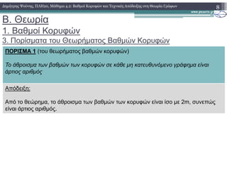 B. Θεωρία
1. Βαθµοί Κορυφών
3. Πορίσµατα του Θεωρήµατος Βαθµών Κορυφών
8∆ηµήτρης Ψούνης, ΠΛΗ20, Μάθηµα 4.2: Βαθµοί Κορυφών και Τεχνικές Απόδειξης στη Θεωρία Γράφων
ΠΟΡΙΣΜΑ 1 (του θεωρήµατος βαθµών κορυφών)
Το άθροισµα των βαθµών των κορυφών σε κάθε µη κατευθυνόµενο γράφηµα είναι
άρτιος αριθµός
Απόδειξη:Απόδειξη:
Από το θεώρηµα, το άθροισµα των βαθµών των κορυφών είναι ίσο µε 2m, συνεπώς
είναι άρτιος αριθµός.
 