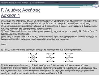 Γ. Λυµένες Ασκήσεις
Ασκηση 1
11∆ηµήτρης Ψούνης, ΠΛΗ20, Μάθηµα 4.5: Κύκλος Hamilton 2008Β
Θεωρούµε την κλάση των απλών µη κατευθυνόµενων γραφηµάτων µε τουλάχιστον 4 κορυφές που
έχουν κύκλο Hamilton και διατηρούν αυτή την ιδιότητα αν αφαιρεθεί οποιαδήποτε ακµή τους.
α) Να κατασκευάσετε ένα τέτοιο γράφηµα µε 6 κορυφές και 9 ακµές. Να αναφέρετε 2 διαφορετικούς
κύκλους Hamilton στο γράφηµα που κατασκευάσατε.
β) Έστω G ένα αυθαίρετα επιλεγµένο γράφηµα αυτής της κλάσης µε n κορυφές. Να δείξετε ότι το G
έχει τουλάχιστον 3n / 2 ακµές.
γ) Να δείξετε ότι για κάθε n ≥ 3, το Kn,n ανήκει σε αυτή την κλάση γραφηµάτων, δηλαδή συνεχίζει να
έχει κύκλο Hamilton ακόµη και αφού αφαιρεθεί οποιαδήποτε ακµή του.
n,n
έχει κύκλο Hamilton ακόµη και αφού αφαιρεθεί οποιαδήποτε ακµή του.
Λύση:
α) Το Κ3,3 είναι ένα τέτοιο γράφηµα. ∆ίνουµε το γράφηµα και δύο κύκλους Hamilton.
6
4
2
5
3
1
6
4
2
5
3
11 2
4
6
3
5
β) Κάθε κορυφή πρέπει να έχει βαθµό τουλάχιστον 3, διότι αν αφαιρέσουµε µια ακµή που
προσπίπτει σ’ αυτήν πρέπει να έχει βαθµό τουλάχιστον 2 ώστε να εξακολουθεί να υπάρχει και πάλι
κύκλος Hamilton. Άρα συνολικά έχουµε τουλάχιστον 3n ακµές κι επειδή κάθε ακµή µετριέται δύο
φορές, το πλήθος των ακµών πρέπει να είναι τουλάχιστον 3n/2
 