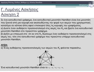 Γ. Λυµένες Ασκήσεις
Ασκηση 2
13∆ηµήτρης Ψούνης, ΠΛΗ20, Μάθηµα 4.5: Κύκλος Hamilton 2011Α
Σε ένα κατευθυντικό γράφηµα, ένα κατευθυντικό µονοπάτι Hamilton είναι ένα µονοπάτι
που ξεκινά από µια κορυφή και ακολουθώντας την φορά των ακµών που χρησιµοποιεί,
καταλήγει σε κάποια άλλη αφού επισκεφτεί όλες τις κορυφές του γραφήµατος.
α) ∆ώστε έναν αυθαίρετο προσανατολισµό στις ακµές του K5 και βρείτε ένα κατευθυντικό
µονοπάτι Hamilton στο προκύπτον γράφηµα.
β) ∆είξτε µε επαγωγή στο ότι αν στο Kn δώσουµε έναν αυθαίρετο προσανατολισµό στις
ακµές του, τότε στο κατευθυντικό γράφηµα που προκύπτει υπάρχει κατευθυντικόακµές του, τότε στο κατευθυντικό γράφηµα που προκύπτει υπάρχει κατευθυντικό
µονοπάτι Hamilton.
ΛΥΣΗ:
α) Ένας αυθαίρετος προσανατολισµός των ακµών του Κ5 φαίνεται παρακάτω.
Ένα κατευθυντικό µονοπάτι Hamilton είναι το
u1 u2
u3u4
u5
2 5 1 4 3
u u u u u− − − −
 