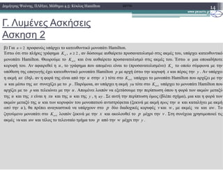 Γ. Λυµένες Ασκήσεις
Ασκηση 2
14∆ηµήτρης Ψούνης, ΠΛΗ20, Μάθηµα 4.5: Κύκλος Hamilton 2011Α
β) Για 2n = προφανώς υπάρχει το κατευθυντικό µονοπάτι Hamilton.
Έστω ότι στο πλήρες γράφηµα nK , 2n ≥ , αν δώσουµε αυθαίρετο προσανατολισµό στις ακµές του, υπάρχει κατευθυντικό
µονοπάτι Hamilton. Θεωρούµε το 1nK + και ένα αυθαίρετο προσανατολισµό στις ακµές του. Έστω u µια οποιαδήποτε
κορυφή του. Αν αφαιρεθεί η u , το γράφηµα που αποµένει είναι το (προσανατολισµένο) nK το οποίο σύµφωνα µε την
υπόθεση της επαγωγής έχει κατευθυντικό µονοπάτι Hamilton p µε αρχή έστω την κορυφή x και πέρας την y . Αν υπάρχει
η ακµή ux (δηλ. αν η φορά της είναι από την u στην x ) τότε στο 1nK + υπάρχει το µονοπάτι Hamilton που αρχίζει µε την
u και µέσω της ux συνεχίζει µε το p . Παρόµοια, αν υπάρχει η ακµή yu τότε στο 1nK + υπάρχει το µονοπάτι Hamilton πουu και µέσω της ux συνεχίζει µε το p . Παρόµοια, αν υπάρχει η ακµή yu τότε στο 1nK + υπάρχει το µονοπάτι Hamilton που
αρχίζει µε το p και τελειώνει µε την u . Αποµένει λοιπόν να εξετάσουµε την περίπτωση όπου η φορά των ακµών µεταξύ
της u και της x είναι η xu και της u και της y , η uy . Σε αυτή την περίπτωση όµως (βλέπε σχήµα), µια και η φορά των
ακµών µεταξύ της u και των κορυφών του µονοπατιού αντιστρέφεται (ξεκινά µε ακµή προς την u και καταλήγει µε ακµή
από την u ), θα πρέπει αναγκαστικά να υπάρχουν στο p δύο διαδοχικές κορυφές v και w , µε ακµές vu και uw. Το
ζητούµενο µονοπάτι στο 1nK + λοιπόν ξεκινά µε την x και ακολουθεί το p µέχρι την v . Στη συνέχεια χρησιµοποιεί τις
ακµές vu και uw και τέλος το τελευταίο τµήµα του p από την w µέχρι την y .
 