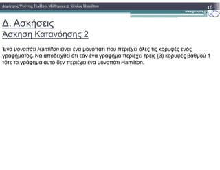 ∆. Ασκήσεις
Άσκηση Κατανόησης 2
16∆ηµήτρης Ψούνης, ΠΛΗ20, Μάθηµα 4.5: Κύκλος Hamilton
Ένα µονοπάτι Hamilton είναι ένα µονοπάτι που περιέχει όλες τις κορυφές ενός
γραφήµατος. Να αποδειχθεί ότι εάν ένα γράφηµα περιέχει τρεις (3) κορυφές βαθµού 1
τότε το γράφηµα αυτό δεν περιέχει ένα µονοπάτι Hamilton.
 