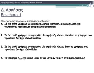 ∆. Ασκήσεις
Ερωτήσεις 1
19∆ηµήτρης Ψούνης, ΠΛΗ20, Μάθηµα 4.5: Κύκλος Hamilton
Ποιες από τις παρακάτω προτάσεις αληθεύουν;
1.1. ΣεΣε ένα απλό γράφηµα µε κύκλουςένα απλό γράφηµα µε κύκλους EulerEuler καικαι HamiltonHamilton, ο κύκλος, ο κύκλος EulerEuler έχειέχει
τουλάχιστον τόσες ακµές όσες ο κύκλοςτουλάχιστον τόσες ακµές όσες ο κύκλος HamiltonHamilton
2.2. ΣεΣε ένα απλό γράφηµα αν αφαιρεθεί µία ακµή ενός κύκλουένα απλό γράφηµα αν αφαιρεθεί µία ακµή ενός κύκλου HamiltonHamilton το γράφηµα πουτο γράφηµα που2.2. ΣεΣε ένα απλό γράφηµα αν αφαιρεθεί µία ακµή ενός κύκλουένα απλό γράφηµα αν αφαιρεθεί µία ακµή ενός κύκλου HamiltonHamilton το γράφηµα πουτο γράφηµα που
προκύπτει δεν έχει κύκλοπροκύπτει δεν έχει κύκλο HamiltonHamilton
3.3. ΣεΣε ένα απλό γράφηµα αν αφαιρεθεί µία ακµή ενός κύκλουένα απλό γράφηµα αν αφαιρεθεί µία ακµή ενός κύκλου EulerEuler το γράφηµα πουτο γράφηµα που
προκύπτει δεν έχει κύκλοπροκύπτει δεν έχει κύκλο EulerEuler
4.4. ToTo γράφηµα Κγράφηµα Κm,nm,n έχειέχει κύκλοκύκλο EulerEuler αν και µόνο αν τοαν και µόνο αν το m+nm+n είναι άρτιος αριθµόςείναι άρτιος αριθµός
 