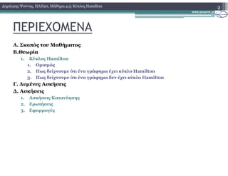 ΠΕΡΙΕΧΟΜΕΝΑ
Α. Σκοπός του Μαθήµατος
Β.Θεωρία
1. Κύκλος Hamilton
1. Ορισµός
2. Πως δείχνουµε ότι ένα γράφηµα έχει κύκλο Hamilton
3. Πως δείχνουµε ότι ένα γράφηµα δεν έχει κύκλο Hamilton
Γ. Λυµένες Ασκήσεις
2∆ηµήτρης Ψούνης, ΠΛΗ20, Μάθηµα 4.5: Κύκλος Hamilton
∆. Ασκήσεις
1. Ασκήσεις Κατανόησης
2. Ερωτήσεις
3. Εφαρµογές
 