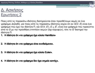∆. Ασκήσεις
Ερωτήσεις 2
20∆ηµήτρης Ψούνης, ΠΛΗ20, Μάθηµα 4.5: Κύκλος Hamilton
Ποιες από τις παρακάτω ιδιότητες διατηρούνται όταν προσθέτουµε ακµές σε ένα
γράφηµα; ∆ηλαδή, για ποιες από τις παρακάτω ιδιότητες ισχύει ότι αν G(V, E) είναι ένα
γράφηµα που έχει την ιδιότητα Π, και G'(V, E'), Ε ⊆ Ε', είναι ένα γράφηµα που προκύπτει
από το G µε την προσθήκη επιπλέον ακµών (όχι κορυφών), τότε το G' διατηρεί την
ιδιότητα Π.
1.1. ΗΗ ιδιότητα ότι «το γράφηµα έχει κύκλοιδιότητα ότι «το γράφηµα έχει κύκλο HamiltonHamilton»»1.1. ΗΗ ιδιότητα ότι «το γράφηµα έχει κύκλοιδιότητα ότι «το γράφηµα έχει κύκλο HamiltonHamilton»»
2.2. ΗΗ ιδιότητα ότι «το γράφηµα είναιιδιότητα ότι «το γράφηµα είναι συνδεόµενο».συνδεόµενο».
3.3. ΗΗ ιδιότητα ότι «το γράφηµα έχει κύκλοιδιότητα ότι «το γράφηµα έχει κύκλο EulerEuler».».
4.4. ΗΗ ιδιότητα ότι «το γράφηµα δεν έχει σηµείο κοπής».ιδιότητα ότι «το γράφηµα δεν έχει σηµείο κοπής».
 