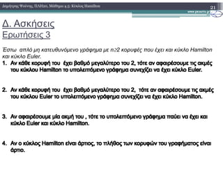 ∆. Ασκήσεις
Ερωτήσεις 3
21∆ηµήτρης Ψούνης, ΠΛΗ20, Μάθηµα 4.5: Κύκλος Hamilton
Έστω απλό µη κατευθυνόµενο γράφηµα µε n≥2 κορυφές που έχει και κύκλο Hamilton
και κύκλο Euler.
1.1. Αν κάθε κορυφή του έχει βαθµό µεγαλύτερο του 2, τότε αν αφαιρέσουµε τις ακµέςΑν κάθε κορυφή του έχει βαθµό µεγαλύτερο του 2, τότε αν αφαιρέσουµε τις ακµές
του κύκλουτου κύκλου HamiltonHamilton το υπολειπόµενο γράφηµα συνεχίζει να έχει κύκλοτο υπολειπόµενο γράφηµα συνεχίζει να έχει κύκλο EulerEuler..
2.2. ΑνΑν κάθε κορυφή του έχει βαθµό µεγαλύτερο του 2, τότε αν αφαιρέσουµε τις ακµέςκάθε κορυφή του έχει βαθµό µεγαλύτερο του 2, τότε αν αφαιρέσουµε τις ακµές
του κύκλουτου κύκλου EulerEuler το υπολειπόµενο γράφηµα συνεχίζει να έχει κύκλοτο υπολειπόµενο γράφηµα συνεχίζει να έχει κύκλο HamiltonHamilton..
3.3. ΑνΑν αφαιρέσουµε µία ακµή του , τότε το υπολειπόµενο γράφηµα παύει να έχει καιαφαιρέσουµε µία ακµή του , τότε το υπολειπόµενο γράφηµα παύει να έχει και
κύκλοκύκλο EulerEuler και κύκλοκαι κύκλο HamiltonHamilton..
4.4. Αν ο κύκλοςΑν ο κύκλος HamiltonHamilton είναι άρτιος, το πλήθος των κορυφών τουείναι άρτιος, το πλήθος των κορυφών του γραφήµατος είναιγραφήµατος είναι
άρτιο.άρτιο.
 