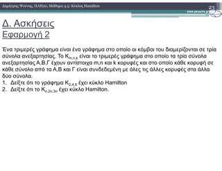 ∆. Ασκήσεις
Εφαρµογή 2
23∆ηµήτρης Ψούνης, ΠΛΗ20, Μάθηµα 4.5: Κύκλος Hamilton
Ένα τριµερές γράφηµα είναι ένα γράφηµα στο οποίο οι κόµβοι του διαµερίζονται σε τρία
σύνολα ανεξαρτησίας. Το Km,n,k είναι το τριµερές γράφηµα στο οποίο τα τρία σύνολα
ανεξαρτησίας Α,Β,Γ έχουν αντίστοιχα m,n και k κορυφές και στο οποίο κάθε κορυφή σε
κάθε σύνολο από τα Α,Β και Γ είναι συνδεδεµένη µε όλες τις άλλες κορυφές στα άλλα
δύο σύνολα.
1. ∆είξτε ότι το γράφηµα Κ2,4,6 έχει κύκλο Hamilton1. ∆είξτε ότι το γράφηµα Κ2,4,6 έχει κύκλο Hamilton
2. ∆είξτε ότι το Kn,2n,3n έχει κύκλο Hamilton.
 