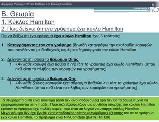 B. Θεωρία
1. Κύκλος Hamilton
2. Πως δείχνω ότι ένα γράφηµα έχει κύκλο Hamilton
6∆ηµήτρης Ψούνης, ΠΛΗ20, Μάθηµα 4.5: Κύκλος Hamilton
Για να δείξω ότι ένα γράφηµα έχει κύκλο Hamilton έχω 3 τρόπους:
1. Καταγράφοντας τον στο γράφηµα (δηλαδή καταγράφω την ακολουθία κορυφών
που συνδέονται µε διαδοχικές ακµές και δηµιουργούν τον κύκλο Hamilton
2. ∆είχνοντας ότι ισχύει τo θεώρηµα Dirac:2. ∆είχνοντας ότι ισχύει τo θεώρηµα Dirac:
1. «Αν κάθε κορυφή έχει βαθµό ≥ n/2 τότε το γράφηµα έχει κύκλο Hamilton» (όπου
n>3 είναι το πλήθος των κορυφών του γραφήµατος)
3. ∆είχνοντας ότι ισχύει τo θεώρηµα Ore:
1. «Αν κάθε ζεύγος κορυφών έχει άθροισµα βαθµών ≥ n τότε το γράφηµα έχει κύκλο
Hamilton» (όπου n>3 είναι το πλήθος των κορυφών του γραφήµατος)
Τα θεωρήµατα αυτά είναι αδύναµα (διότι δεν είναι ισοδυναµίες) άρα δεν θα τα δούµε συχνά να
χρησιµοποιούνται στην πράξη. Πρακτικά εξασφαλίζουν µία συνθήκη ύπαρξης του κύκλου Hamilton
εφόσον το γράφηµα έχει πολλές ακµές, που είναι και λογικό να υπάρχει κύκλος Hamilton.
Μέχρι σήµερα δεν έχει βρεθεί ένας αποδοτικός τρόπος (αλγόριθµος) εξέτασης του αν το γράφηµα
έχει κύκλο Hamilton. Το πρόβληµα είναι NP-Complete (βλέπε ΠΛΗ30)
 