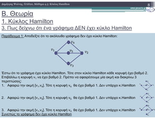 B. Θεωρία
1. Κύκλος Hamilton
3. Πως δείχνω ότι ένα γράφηµα ∆ΕΝ έχει κύκλο Hamilton
8∆ηµήτρης Ψούνης, ΠΛΗ20, Μάθηµα 4.5: Κύκλος Hamilton
Παράδειγµα 1: Αποδείξτε ότι το ακόλουθο γράφηµα δεν έχει κύκλο Hamilton:
Έστω ότι το γράφηµα έχει κύκλο Hamilton. Τότε στον κύκλο Hamilton κάθε κορυφή έχει βαθµό 2.
Επιβάλλω η κορυφή v1 να έχει βαθµό 2. Πρέπει να αφαιρέσουµε µία ακµή και διακρίνω 3
περιπτώσεις:
1. Αφαιρώ την ακµή [v1,v4]. Τότε η κορυφή v4 θα έχει βαθµό 1. ∆εν υπάρχει κ.Hamilton
2. Αφαιρώ την ακµή [v1,v5]. Τότε η κορυφή v5 θα έχει βαθµό 1. ∆εν υπάρχει κ.Hamilton
3. Αφαιρώ την ακµή [v1,v3]. Τότε η κορυφή v3 θα έχει βαθµό 1. ∆εν υπάρχει κ.Hamilton
Συνεπώς το γράφηµα δεν έχει κύκλο Hamilton
 