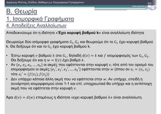 B. Θεωρία
1. Ισοµορφικά Γραφήµατα
4. Αποδείξεις Αναλλοίωτων
10∆ηµήτρης Ψούνης, ΠΛΗ20, Μάθηµα 5.2: Ισοµορφισµοί Γραφηµάτων
Αποδεικνύουµε ότι η ιδιότητα «Έχει κορυφή βαθµού k» είναι αναλλοίωτη ιδιότητα
Θεωρούµε δύο ισόµορφα γραφήµατα G , G και θεωρούµε ότι το G έχει κορυφή βαθµού
k. Θα δείξουµε ότι και το G έχει κορυφή βαθµού k.
• Έστω κορυφή βαθµού ! στο G , δηλαδή d ! και ισοµορφισµός των G , G .
Θα δείξoυµε ότι και η w f έχει βαθµό !.
• Αν %& , & , & , … , &() οι ακµές που εφάπτονται στην κορυφή ,	τότε από τον ορισµό του
ισοµορφισµού οι ακµές %& ′, & ′, & ′, … , &(′) εφάπτονται στην + (όπου αν & ,
τότε & ′ ,
• ∆εν υπάρχει κάποια άλλη ακµή που να εφάπτεται στην +. Αν υπήρχε, επειδή η
συνάρτηση ισοµορφισµού είναι 1-1 και επί, υποχρεωτικά θα υπήρχε και η αντίστοιχη
ακµή που να εφάπτεται στην κορυφή .
Άρα d , + εποµένως η ιδιότητα «εχει κορυφή βαθµού !» είναι αναλλοίωτη.
 