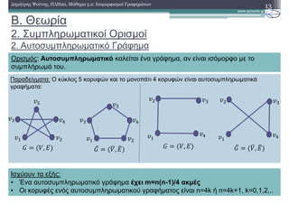 Παραδείγµατα: Ο κύκλος 5 κορυφών και το µονοπάτι 4 κορυφών είναι αυτοσυµπληρωµατικά
γραφήµατα:
B. Θεωρία
2. Συµπληρωµατικοί Ορισµοί
2. Αυτοσυµπληρωµατικό Γράφηµα
13∆ηµήτρης Ψούνης, ΠΛΗ20, Μάθηµα 5.2: Ισοµορφισµοί Γραφηµάτων
Ορισµός: Αυτοσυµπληρωµατικό καλείται ένα γράφηµα, αν είναι ισόµορφο µε το
συµπλήρωµά του.
Ισχύουν τα εξής:
• Ένα αυτοσυµπληρωµατικό γράφηµα έχει m=n(n-1)/4 ακµές
• Οι κορυφές ενός αυτοσυµπληρωµατικού γραφήµατος είναι n=4k ή n=4k+1, k=0,1,2,..
, ̅ 3, 3, ̅ 3, 3
 