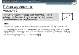 Γ. Λυµένες Ασκήσεις
Ασκηση 2
15∆ηµήτρης Ψούνης, ΠΛΗ20, Μάθηµα 5.2: Ισοµορφισµοί Γραφηµάτων 2008Α
Πόσα υπογραφήµατα ισόµορφα µε το παραπλεύρως έχει το
γράφηµα Κ20; Θεωρούµε ότι κάθε κορυφή του Κ20 έχει ετικέτα
(δηλαδή οι κορυφές του είναι διακεκριµένες).
Υπάρχουν ( )20
4
τρόποι να επιλεγούν οι 4 κορυφές του γραφήµατος από τις 20 κορυφές του
Κ20. Το γράφηµα αυτό είναι το Κ4 από το οποίο έχει αφαιρεθεί µία ακµή. Επειδή το Κ4 έχει 6
ακµές υπάρχουν 6 επιλογές για αυτό. Από τον κανόνα του γινοµένου προκύπτει ότι ο αριθµός
των ισόµορφων γραφηµάτων µε το δοθέν είναι 6( )20
4
.
ΛΥΣΗ:
 