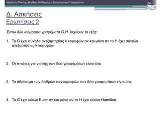 ∆. Ασκήσεις
Ερωτήσεις 2
20∆ηµήτρης Ψούνης, ΠΛΗ20, Μάθηµα 5.2: Ισοµορφισµοί Γραφηµάτων
Έστω δύο ισόµορφα γραφήµατα G,H. Ισχύουν τα εξής:
1. Το G έχει σύνολο ανεξαρτησίας k κορυφών αν και µόνο αν το H έχει σύνολο
ανεξαρτησίας k κορυφών
2. Οι πινάκες γειτνίασης των δύο γραφηµάτων είναι ίσοι.
3. Το άθροισµα των βαθµών των κορυφών των δύο γραφηµάτων είναι ίσο.
4. Το G έχει κύκλο Euler αν και µόνο αν το H έχει κύκλο Hamilton.
 