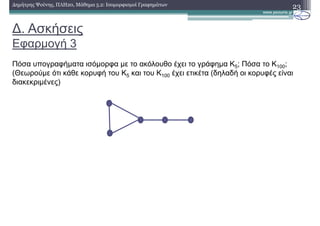 ∆. Ασκήσεις
Εφαρµογή 3
23∆ηµήτρης Ψούνης, ΠΛΗ20, Μάθηµα 5.2: Ισοµορφισµοί Γραφηµάτων
Πόσα υπογραφήµατα ισόµορφα µε το ακόλουθο έχει το γράφηµα K5; Πόσα το K100;
(Θεωρούµε ότι κάθε κορυφή του Κ5 και του Κ100 έχει ετικέτα (δηλαδή οι κορυφές είναι
διακεκριµένες)
 