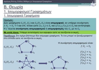 Παράδειγµα: Στο σχήµα βλέπουµε δύο ισόµορφα γραφήµατα. Το ένα µπορεί να ξαναζωγραφιστεί
στο επίπεδο ώστε να ταυτίζονται οι ακµές.
B. Θεωρία
1. Ισοµορφισµοί Γραφηµάτων
1. Ισοµορφικά Γραφήµατα
4∆ηµήτρης Ψούνης, ΠΛΗ20, Μάθηµα 5.2: Ισοµορφισµοί Γραφηµάτων
Ορισµός:
∆ύο γραφήµατα , και , είναι ισοµορφικά, αν υπάρχει συνάρτηση
: → 1-1 και επί, τέτοια ώστε , ∈ και , ∈ και αντίστροφα.
Η λέγεται συνάρτηση ισοµορφισµού ή ισοµορφισµός του µε το
Με απλά λόγια: Υπάρχει αντιστοίχιση των κορυφών ώστε να ταυτίζονται οι ακµές.
,
,
: →
Η συνάρτηση ισοµορφισµού είναι:
 