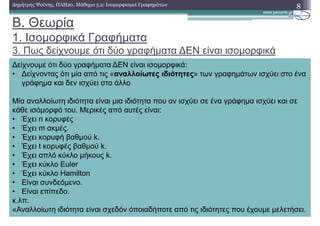 B. Θεωρία
1. Ισοµορφικά Γραφήµατα
3. Πως δείχνουµε ότι δύο γραφήµατα ∆ΕΝ είναι ισοµορφικά
8∆ηµήτρης Ψούνης, ΠΛΗ20, Μάθηµα 5.2: Ισοµορφισµοί Γραφηµάτων
∆είχνουµε ότι δύο γραφήµατα ∆ΕΝ είναι ισοµορφικά:
• ∆είχνοντας ότι µία από τις «αναλλοίωτες ιδιότητες» των γραφηµάτων ισχύει στο ένα
γράφηµα και δεν ισχύει στο άλλο
Μία αναλλοίωτη ιδιότητα είναι µια ιδιότητα που αν ισχύει σε ένα γράφηµα ισχύει και σε
κάθε ισόµορφό του. Μερικές από αυτές είναι:
• Έχει n κορυφές
• Έχει m ακµές.
• Έχει κορυφή βαθµού k.
• Έχει t κορυφές βαθµού k.
• Έχει απλό κύκλο µήκους k.
• Έχει κύκλο Euler
• Έχει κύκλο Hamilton
• Είναι συνδεόµενο.
• Είναι επίπεδο.
κ.λπ.
«Αναλλοίωτη ιδιότητα είναι σχεδόν όποιαδήποτε από τις ιδιότητες που έχουµε µελετήσει.
 