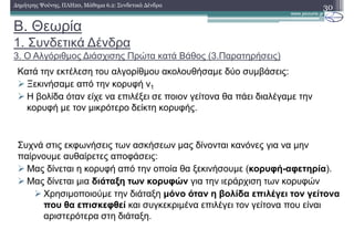 Β. Θεωρία
1. Συνδετικά ∆ένδρα
3. Ο Αλγόριθµος ∆ιάσχισης Πρώτα κατά Βάθος (3.Παρατηρήσεις)
30∆ηµήτρης Ψούνης, ΠΛΗ20, Μάθηµα 6.2: Συνδετικά ∆ένδρα
Κατά την εκτέλεση του αλγορίθµου ακολουθήσαµε δύο συµβάσεις:
Ξεκινήσαµε από την κορυφή v1
Η βολίδα όταν είχε να επιλέξει σε ποιον γείτονα θα πάει διαλέγαµε την
κορυφή µε τον µικρότερο δείκτη κορυφής.
Συχνά στις εκφωνήσεις των ασκήσεων µας δίνονται κανόνες για να µην
παίρνουµε αυθαίρετες αποφάσεις:
Μας δίνεται η κορυφή από την οποία θα ξεκινήσουµε (κορυφή-αφετηρία).
Μας δίνεται µια διάταξη των κορυφών για την ιεράρχιση των κορυφών
Χρησιµοποιούµε την διάταξη µόνο όταν η βολίδα επιλέγει τον γείτονα
που θα επισκεφθεί και συγκεκριµένα επιλέγει τον γείτονα που είναι
αριστερότερα στη διάταξη.
 