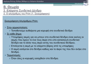 B. Θεωρία
2. Ελάχιστο Συνδετικό ∆ένδρο
2. Ο αλγόριθµος του Prim (1. Σκιαγράφηση)
37∆ηµήτρης Ψούνης, ΠΛΗ30, Μάθηµα 2.3: Άπληστοι Αλγόριθµοι
Σκιαγράφηση Αλγόριθµου Prim:
Στην αρχικοποίηση:
Τοποθετούµε αυθαίρετα µια κορυφή στο συνδετικό δένδρο
Σε κάθε βήµα:
Υποψήφιες ακµές για να µπουν στο συνδετικό δένδρο είναι εκείνες οι
ακµές που έχουν το ένα τους άκρο στο υπο κατασκευή συνδετικό
δένδρο και το άλλο τους άκρο εκτός του συνδετικού δένδρου.
Επιλέγεται η ακµή µε το ελάχιστο βάρος από τις υποψήφιες
Η ακµή εισάγεται στο δένδρο καθώς και το άκρο της που δεν ανήκε στο
δένδρο.
Τερµατισµός:
Όταν όλες οι κορυφές εισαχθούν στο δένδρο.
 