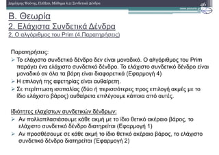 Β. Θεωρία
2. Ελάχιστα Συνδετικά ∆ένδρα
2. Ο αλγόριθµος του Prim (4.Παρατηρήσεις)
46∆ηµήτρης Ψούνης, ΠΛΗ20, Μάθηµα 6.2: Συνδετικά ∆ένδρα
Παρατηρήσεις:
Το ελάχιστο συνδετικό δένδρο δεν είναι µοναδικό. Ο αλγόριθµος του Prim
παράγει ένα ελάχιστο συνδετικό δένδρο. Το ελάχιστο συνδετικό δένδρο είναι
µοναδικό αν όλα τα βάρη είναι διαφορετικά (Εφαρµογή 4)
Η επιλογή της αφετηρίας είναι αυθαίρετη.
Σε περίπτωση ισοπαλίας (δύο ή περισσότερες προς επιλογή ακµές µε το
ίδιο ελάχιστο βάρος) αυθαίρετα επιλέγουµε κάποια από αυτές.
Ιδιότητες ελαχίστων συνδετικών δένδρων:
Αν πολλαπλασιάσουµε κάθε ακµή µε το ίδιο θετικό ακέραιο βάρος, το
ελάχιστο συνδετικό δένδρο διατηρείται (Εφαρµογή 1)
Αν προσθέσουµε σε κάθε ακµή το ίδιο θετικό ακέραιο βάρος, το ελάχιστο
συνδετικό δένδρο διατηρείται (Έφαρµογή 2)
 