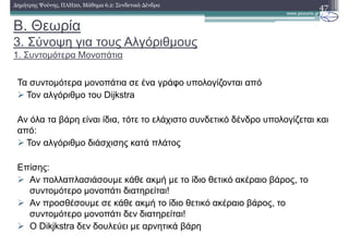 Β. Θεωρία
3. Σύνοψη για τους Αλγόριθµους
1. Συντοµότερα Μονοπάτια
47∆ηµήτρης Ψούνης, ΠΛΗ20, Μάθηµα 6.2: Συνδετικά ∆ένδρα
Τα συντοµότερα µονοπάτια σε ένα γράφο υπολογίζονται από
Τον αλγόριθµο του Dijkstra
Αν όλα τα βάρη είναι ίδια, τότε το ελάχιστο συνδετικό δένδρο υπολογίζεται και
από:
Τον αλγόριθµο διάσχισης κατά πλάτος
Επίσης:
Αν πολλαπλασιάσουµε κάθε ακµή µε το ίδιο θετικό ακέραιο βάρος, το
συντοµότερο µονοπάτι διατηρείται!
Αν προσθέσουµε σε κάθε ακµή το ίδιο θετικό ακέραιο βάρος, το
συντοµότερο µονοπάτι δεν διατηρείται!
Ο Dikjkstra δεν δουλεύει µε αρνητικά βάρη
 