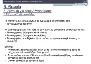 Β. Θεωρία
3. Σύνοψη για τους Αλγόριθµους
2. Ελάχιστο Συνδετικό ∆ένδρο
48∆ηµήτρης Ψούνης, ΠΛΗ20, Μάθηµα 6.2: Συνδετικά ∆ένδρα
Το ελάχιστο συνδετικό δένδρο σε ένα γράφο υπολογίζεται από
Τον αλγόριθµο του Prim
Αν όλα τα βάρη είναι ίδια, τότε τα συντοµότερα µονοπάτια υπολογίζονται και:
Τον αλγόριθµο διάσχισης κατά πλάτος
Τον αλγόριθµο διάσχισης κατά βάθος
Τον αλγόριθµο του Dijkstra (όταν αφήνω να οριστικοποιηθούν όλες οι
κορυφές)
Επίσης:
Αν πολλαπλασιάσουµε κάθε ακµή µε το ίδιο θετικό ακέραιο βάρος, το
ελάχιστο συνδετικό δένδρο διατηρείται!
Αν προσθέσουµε σε κάθε ακµή το ίδιο θετικό ακέραιο βάρος, το ελάχιστο
συνδετικό δένδρο διατηρείται!
Ο Prim δουλεύει µε αρνητικά βάρη
 
