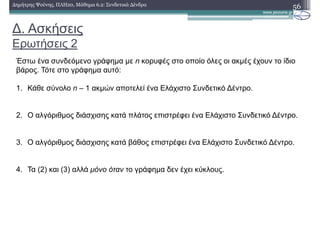 ∆. Ασκήσεις
Ερωτήσεις 2
56∆ηµήτρης Ψούνης, ΠΛΗ20, Μάθηµα 6.2: Συνδετικά ∆ένδρα
Έστω ένα συνδεόµενο γράφηµα µε n κορυφές στο οποίο όλες οι ακµές έχουν το ίδιο
βάρος. Τότε στο γράφηµα αυτό:
1. Κάθε σύνολο n – 1 ακµών αποτελεί ένα Ελάχιστο Συνδετικό ∆έντρο.
2. Ο αλγόριθµος διάσχισης κατά πλάτος επιστρέφει ένα Ελάχιστο Συνδετικό ∆έντρο.
3. Ο αλγόριθµος διάσχισης κατά βάθος επιστρέφει ένα Ελάχιστο Συνδετικό ∆έντρο.
4. Τα (2) και (3) αλλά µόνο όταν το γράφηµα δεν έχει κύκλους.
 