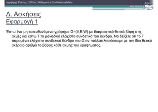 ∆. Ασκήσεις
Εφαρµογή 1
59∆ηµήτρης Ψούνης, ΠΛΗ20, Μάθηµα 6.2: Συνδετικά ∆ένδρα
Έστω ένα µη κατευθυνόµενο γράφηµα G=(V,E,W) µε διαφορετικά θετικά βάρη στις
ακµές και έστω Τ το µοναδικό ελάχιστο συνδετικό του δένδρο. Να δείξετε ότι το Τ
παραµένει ελάχιστο συνδετικό δένδρο του G αν πολλαπλασιάσουµε µε τον ίδιο θετικό
ακέραιο αριθµό το βάρος κάθε ακµής του γραφήµατος.
 