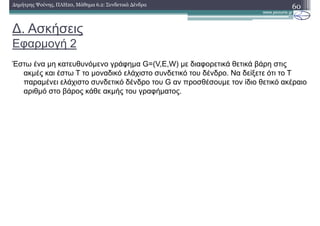 ∆. Ασκήσεις
Εφαρµογή 2
60∆ηµήτρης Ψούνης, ΠΛΗ20, Μάθηµα 6.2: Συνδετικά ∆ένδρα
Έστω ένα µη κατευθυνόµενο γράφηµα G=(V,E,W) µε διαφορετικά θετικά βάρη στις
ακµές και έστω Τ το µοναδικό ελάχιστο συνδετικό του δένδρο. Να δείξετε ότι το Τ
παραµένει ελάχιστο συνδετικό δένδρο του G αν προσθέσουµε τον ίδιο θετικό ακέραιο
αριθµό στο βάρος κάθε ακµής του γραφήµατος.
 