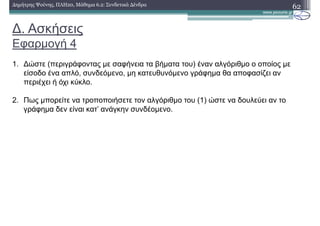 ∆. Ασκήσεις
Εφαρµογή 4
62∆ηµήτρης Ψούνης, ΠΛΗ20, Μάθηµα 6.2: Συνδετικά ∆ένδρα
1. ∆ώστε (περιγράφοντας µε σαφήνεια τα βήµατα του) έναν αλγόριθµο ο οποίος µε
είσοδο ένα απλό, συνδεόµενο, µη κατευθυνόµενο γράφηµα θα αποφασίζει αν
περιέχει ή όχι κύκλο.
2. Πως µπορείτε να τροποποιήσετε τον αλγόριθµο του (1) ώστε να δουλεύει αν το
γράφηµα δεν είναι κατ’ ανάγκην συνδέοµενο.
 