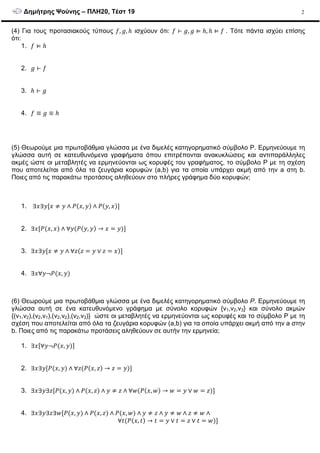 ∆ηµήτρης Ψούνης – ΠΛΗ20, Τέστ 19 2
(4) Για τους προτασιακούς τύπους , , ℎ ισχύουν ότι: ⊢ , ⊨ ℎ, ℎ ⊨ 	. Τότε πάντα ισχύει επίσης
ότι:
1. ⊨ ℎ
2. ⊢
3. ℎ ⊢
4. ≡ ≡ ℎ
(5) Θεωρούµε µια πρωτοβάθµια γλώσσα µε ένα διµελές κατηγορηµατικό σύµβολο P. Ερµηνεύουµε τη
γλώσσα αυτή σε κατευθυνόµενα γραφήµατα όπου επιτρέπονται ανακυκλώσεις και αντιπαράλληλες
ακµές ώστε οι µεταβλητές να ερµηνεύονται ως κορυφές του γραφήµατος, το σύµβολο P µε τη σχέση
που αποτελείται από όλα τα ζευγάρια κορυφών (a,b) για τα οποία υπάρχει ακµή από την a στη b.
Ποιες από τις παρακάτω προτάσεις αληθεύουν στο πλήρες γράφηµα δύο κορυφών;
1. ∃ ∃ [ ≠ ∧ ( , ) ∧ ( , )]
2. ∃ [ ( , ) ∧ ∀ ( ( , ) → = )]
3. ∃ ∃ [ ≠ ∧ ∀$($ = ∨ $ = )]
4. ∃ ∀ ¬ ( , )
(6) Θεωρούµε µια πρωτοβάθµια γλώσσα µε ένα διµελές κατηγορηµατικό σύµβολο P. Ερµηνεύουµε τη
γλώσσα αυτή σε ένα κατευθυνόµενο γράφηµα µε σύνολο κορυφών {v1,v2,v3} και σύνολο ακµών
{(v1,v2),(v2,v1),(v2,v2),(v2,v3)} ώστε οι µεταβλητές να ερµηνεύονται ως κορυφές και το σύµβολο P µε τη
σχέση που αποτελείται από όλα τα ζευγάρια κορυφών (a,b) για τα οποία υπάρχει ακµή από την a στην
b. Ποιες από τις παρακάτω προτάσεις αληθεύουν σε αυτήν την ερµηνεία;
1. ∃ [∀ ¬ ( , )]
2. ∃ ∃ [ ( , ) ∧ ∀$( ( , $) → $ = )]
3. ∃ ∃ ∃$[ ( , ) ∧ ( , $) ∧ ≠ $ ∧ ∀&( ( , &) → & = ∨ & = $)]
4. ∃ ∃ ∃$∃&[ ( , ) ∧ ( , $) ∧ ( , &) ∧ ≠ $ ∧ ≠ & ∧ $ ≠ & ∧
∀'( ( , ') → ' = ∨ ' = $ ∨ ' = &)]
 