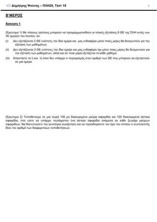 ∆ηµήτρης Ψούνης – ΠΛΗ20, Τέστ 19 3
Β’ΜΕΡΟΣ
Άσκηση 1
(Ερώτηµα 1) Με πόσους τρόπους µπορούν να προγραµµατισθούν οι τελικές εξετάσεις 8 ΘΕ της ΠΛΗ εντός των
30 ηµερών του Ιουνίου, αν:
(i) ∆εν εξετάζονται 2 ΘΕ ενότητες την ίδια ηµέρα και µας ενδιαφέρει µόνο ποιες µέρες θα δεσµευτούν για την
εξέταση των µαθηµάτων.
(ii) ∆εν εξετάζονται 2 ΘΕ ενότητες την ίδια ηµέρα και µας ενδιαφέρει όχι µόνο ποιες µέρες θα δεσµευτούν για
την εξέταση των µαθηµάτων, αλλά και σε ποια µέρα εξετάζεται το κάθε µάθηµα.
(iii) Απαντήστε τα i) και ii) όταν δεν υπάρχει ο περιορισµός στον αριθµό των ΘΕ που µπορούν να εξεταστούν
σε µια ηµέρα.
(Ερώτηµα 2) Τοποθετούµε σε µια σειρά 100 µη διακεκριµένα µαύρα σφαιρίδια και 120 διακεκριµένα άσπρα
σφαιρίδια, έτσι ώστε να υπάρχει τουλάχιστον ένα άσπρο σφαιρίδιο ανάµεσα σε κάθε ζευγάρι µαύρων
σφαιριδίων. Να διατυπώσετε την γεννήτρια συνάρτηση και να προσδιορίσετε τον όρο του οποίου ο συντελεστής
δίνει τον αριθµό των διαφορετικών τοποθετήσεων.
 