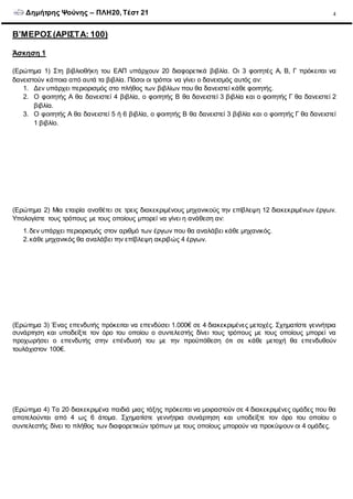 Δημήτρης Ψούνης – ΠΛΗ20, Τέστ 21 4
Β’ΜΕΡΟΣ(ΑΡΙΣΤΑ: 100)
Άσκηση 1
(Ερώτημα 1) Στη βιβλιοθήκη του ΕΑΠ υπάρχουν 20 διαφορετικά βιβλία. Οι 3 φοιτητές Α, Β, Γ πρόκειται να
δανειστούν κάποια από αυτά τα βιβλία. Πόσοι οι τρόποι να γίνει ο δανεισμός αυτός αν:
1. Δεν υπάρχει περιορισμός στο πλήθος των βιβλίων που θα δανειστεί κάθε φοιτητής.
2. Ο φοιτητής Α θα δανειστεί 4 βιβλία, ο φοιτητής Β θα δανειστεί 3 βιβλία και ο φοιτητής Γ θα δανειστεί 2
βιβλία.
3. Ο φοιτητής Α θα δανειστεί 5 ή 6 βιβλία, ο φοιτητής Β θα δανειστεί 3 βιβλία και ο φοιτητής Γ θα δανειστεί
1 βιβλίο.
(Ερώτημα 2) Μια εταιρία αναθέτει σε τρεις διακεκριμένους μηχανικούς την επίβλεψη 12 διακεκριμένων έργων.
Υπολογίστε τους τρόπους με τους οποίους μπορεί να γίνει η ανάθεση αν:
1.δεν υπάρχει περιορισμός στον αριθμό των έργων που θα αναλάβει κάθε μηχανικός.
2.κάθε μηχανικός θα αναλάβει την επίβλεψη ακριβώς 4 έργων.
(Ερώτημα 3) Ένας επενδυτής πρόκειται να επενδύσει 1.000€ σε 4 διακεκριμένες μετοχές. Σχηματίστε γεννήτρια
συνάρτηση και υποδείξτε τον όρο του οποίου ο συντελεστής δίνει τους τρόπους με τους οποίους μπορεί να
προχωρήσει ο επενδυτής στην επένδυσή του με την προϋπόθεση ότι σε κάθε μετοχή θα επενδυθούν
τουλάχιστον 100€.
(Ερώτημα 4) Τα 20 διακεκριμένα παιδιά μιας τάξης πρόκειται να μοιραστούν σε 4 διακεκριμένες ομάδες που θα
αποτελούνται από 4 ως 6 άτομα. Σχηματίστε γεννήτρια συνάρτηση και υποδείξτε τον όρο του οποίου ο
συντελεστής δίνει το πλήθος των διαφορετικών τρόπων με τους οποίους μπορούν να προκύψουν οι 4 ομάδες.
 