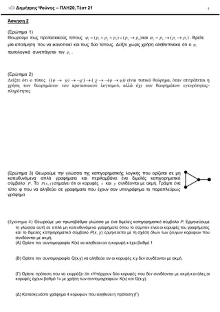 Δημήτρης Ψούνης – ΠΛΗ20, Τέστ 21 5
Άσκηση 2
(Ερώτημα 1)
Θεωρούμε τους προτασιακούς τύπους 1 1 2 3 3 4
( ) ( )p p p p p      και 2 3 1 3
( )p p p    . Βρείτε
μία αποτίμηση που να ικανοποιεί και τους δύο τύπους. Δείξτε χωρίς χρήση αληθοπίνακα ότι ο 1

ταυτολογικά συνεπάγεται τον 2
 .
(Ερώτημα 2)
Δείξτε ότι ο τύπος ((φ  ψ) χ χ φ ψ)) είναι τυπικό θεώρημα, όταν επιτρέπεται η
χρήση των θεωρημάτων του προτασιακού λογισμού, αλλά όχι των θεωρημάτων εγκυρότητας-
πληρότητας
(Ερώτημα 3) Θεωρούμε την γλώσσα της κατηγορηματικής λογικής που ορίζεται σε μη
κατευθυνόμενα απλά γραφήματα και περιλαμβάνει ένα διμελές κατηγορηματικό
σύμβολο P. Το ( , )P x y σημαίνει ότι οι κορυφές x και y συνδέονται με ακμή. Γράψτε ένα
τύπο φ που να αληθεύει σε γραφήματα που έχουν σαν υπογράφημα το παραπλεύρως
γράφημα
(Ερώτημα 4) Θεωρούμε μια πρωτοβάθμια γλώσσα με ένα διμελές κατηγορηματικό σύμβολο P. Ερμηνεύουμε
τη γλώσσα αυτή σε απλά μη κατευθυνόμενα γραφήματα όπου το σύμπαν είναι οι κορυφές του γραφήματος
και το διμελές κατηγορηματικό σύμβολο P(x, y) ερμηνεύεται με τη σχέση όλων των ζευγών κορυφών που
συνδέονται με ακμή.
(Α) Ορίστε την συντομογραφία K(x) να αληθεύει αν η κορυφή x έχει βαθμό 1
(Β) Ορίστε την συντομογραφία Q(x,y) να αληθεύει αν οι κορυφές x,y δεν συνδέονται με ακμή.
(Γ) Ορίστε πρόταση που να εκφράζει ότι «Υπάρχουν δύο κορυφές που δεν συνδέονται με ακμή και όλες οι
κορυφές έχουν βαθμό 1» με χρήση των συντομογραφιών K(x) και Q(x,y).
(Δ) Κατασκευάστε γράφημα 4 κορυφών που αληθεύει η πρόταση (Γ)
 