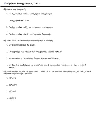 ∆ηµήτρης Ψούνης – ΠΛΗ20, Τέστ 25 3
(7) ∆ίνεται το γράφηµα #
1. Το # περιέχει το #( ως επαγόµενο υπογράφηµα
2. Το # έχει κύκλο Euler
3. Το # περιέχει το #%,% ως επαγόµενο υπογράφηµα
4. Το # περιέχει σύνολο ανεξαρτησίας 3 κορυφών
(8) Έστω απλό µη κατευθυνόµενο γράφηµα µε 5 κορυφές
1. Αν είναι πλήρες έχει 10 ακµές
2. Το άθροισµα των βαθµών των κορυφών του είναι το πολύ 20.
3. Αν το γράφηµα είναι πλήρες διµερες, έχει το πολύ 5 ακµές.
4. Αν δεν είναι συνδεόµενο και αποτελείται από 2 συνεκτικές συνιστώσες τότε έχει το πολύ 4
ακµές.
(9) Συµβολίζουµε µε χ(G) τον χρωµατικό αριθµό του µη κατευθυνόµενου γραφήµατος G. Ποιες από τις
παρακάτω προτάσεις αληθεύουν;
1. χ(K5)=5
2. χ(K2,3)=5
3. χ(C5)=5
4. χ(W5)=5
 