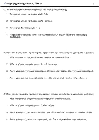 ∆ηµήτρης Ψούνης – ΠΛΗ20, Τέστ 26 3
(7) Έστω απλό µη κατευθυνόµενο γράφηµα που περιέχει σηµείο κοπής
1. Το γράφηµα µπορεί να περιέχει κύκλο Euler.
2. Το γράφηµα µπορεί να περιέχει κύκλο Hamilton.
3. Το γράφηµα δεν περιέχει γέφυρες.
4. Η αφαίρεση του σηµείου κοπης (και των προσκείµενων ακµών) καθιστά το γράφηµα µη
συνδεόµενο.
(8) Ποιες από τις παρακάτω προτάσεις που αφορούν απλά µη κατευθυνόµενα γραφήµατα αληθεύουν;
1. Κάθε υπογράφηµα ενός συνδεόµενου γραφήµατος είναι συνδεόµενο.
2. Κάθε επαγόµενο υπογράφηµα του Kn, n≥2 είναι πλήρες
3. Αν ένα γράφηµα έχει χρωµατικό αριθµό k, τότε κάθε υπογράφηµά του έχει χρωµατικό αριθµό k.
4. Αν ένα γράφηµα είναι πλήρες διµερές, τότε κάθε υπογράφηµά του είναι πλήρες διµερές.
(9) Ποιες από τις παρακάτω προτάσεις που αφορούν απλά µη κατευθυνόµενα γραφήµατα αληθεύουν;
1. Κάθε υπογράφηµα ενός συνδεόµενου γραφήµατος είναι συνδεόµενο.
2. Κάθε επαγόµενο υπογράφηµα του Kn είναι πλήρες.
3. Αν ένα γράφηµα έχει n! αυτοµορφισµούς, τότε κάθε επαγόµενο υπογράφηµα του είναι πλήρες.
4. Αν ένα γράφηµα έχει n!m! αυτοµορφισµούς, τότε δεν περιέχει κύκλους περιττού µήκους
 