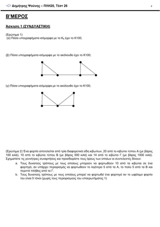 ∆ηµήτρης Ψούνης – ΠΛΗ20, Τέστ 26 4
Β’ΜΕΡΟΣ
Άσκηση 1 (ΣΥΝ∆ΥΑΣΤΙΚΗ)
(Ερώτηµα 1)
(α) Πόσα υπογραφήµατα ισόµορφα µε το Κ6 έχει το Κ100;
(β) Πόσα υπογραφήµατα ισόµορφα µε το ακόλουθο έχει το Κ100;
(γ) Πόσα υπογραφήµατα ισόµορφα µε το ακόλουθο έχει το Κ100;
(Ερώτηµα 2) Ένα φορτίο αποτελείται από τρία διαφορετικά είδη κιβωτίων, 20 από το κιβώτιο τύπου Α (µε βάρος
100 κιλά), 10 από το κιβώτιο τύπου Β (µε βάρος 500 κιλά) και 14 από το κιβώτιο Γ (µε βάρος 1000 κιλά).
Σχηµατίστε τις γεννήτριες συναρτήσεις και προσδιορίστε τους όρους των οποίων οι συντελεστές δίνουν:
a. Τους δυνατούς τρόπους µε τους οποίους µπορούν να φορτωθούν 10 από τα κιβώτια σε ένα
φορτηγό, αν υπάρχει περιορισµός να φορτωθούν το λιγότερο 5 από τα Α, το πολύ 5 από τα Β και
περιττό πλήθος από τα Γ.
b. Τους δυνατούς τρόπους µε τους οποίους µπορεί να φορτωθεί ένα φορτηγό αν το ωφέλιµο φορτίο
του είναι 5 τόνοι (χωρίς τους περιορισµούς του υποερωτήµατος 1)
 