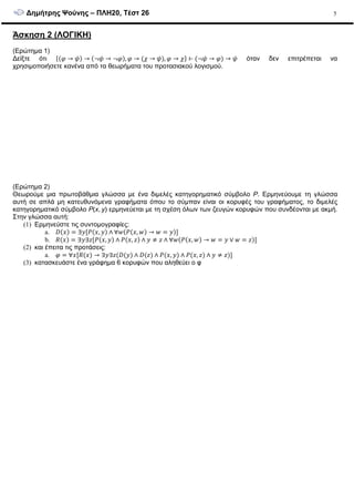 ∆ηµήτρης Ψούνης – ΠΛΗ20, Τέστ 26 5
Άσκηση 2 (ΛΟΓΙΚΗ)
(Ερώτηµα 1)
∆είξτε ότι → → → , → ! → , → ! ⊢ → → όταν δεν επιτρέπεται να
χρησιµοποιήσετε κανένα από τα θεωρήµατα του προτασιακού λογισµού.
(Ερώτηµα 2)
Θεωρούµε µια πρωτοβάθµια γλώσσα µε ένα διµελές κατηγορηµατικό σύµβολο P. Ερµηνεύουµε τη γλώσσα
αυτή σε απλά µη κατευθυνόµενα γραφήµατα όπου το σύµπαν είναι οι κορυφές του γραφήµατος, το διµελές
κατηγορηµατικό σύµβολο P(x, y) ερµηνεύεται µε τη σχέση όλων των ζευγών κορυφών που συνδέονται µε ακµή.
Στην γλώσσα αυτή:
(1) Ερµηνεύστε τις συντοµογραφίες:
a. # ∃ , ∧ ∀ , →
b. $ ∃ ∃% , ∧ , % ∧ % ∧ ∀ , → ∨ %
(2) και έπειτα τις προτάσεις:
a. ∀ $ → ∃ ∃% # ∧ # % ∧ , ∧ , % ∧ %
(3) κατασκευάστε ένα γράφηµα 6 κορυφών που αληθεύει ο φ
 