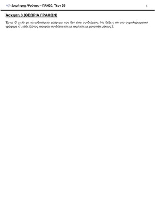 ∆ηµήτρης Ψούνης – ΠΛΗ20, Τέστ 26 6
Άσκηση 3 (ΘΕΩΡΙΑ ΓΡΑΦΩΝ)
Έστω G απλό µη κατευθυνόµενο γράφηµα που δεν είναι συνδεόµενο. Να δείξετε ότι στο συµπληρωµατικό
γράφηµα G , κάθε ζεύγος κορυφών συνδέεται είτε µε ακµή είτε µε µονοπάτι µήκους 2.
 