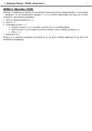 ∆ηµήτρης Ψούνης – ΠΛΗ30, ∆ιαγώνισµα 1 3
ΘΕΜΑ 2: (Μονάδες 10/20)
Μελετάµε το πρόβληµα της εύρεσης του συντοµότερου µονοπατιού από µία κορυφή αφετηρία σε µία κορυφή
– προορισµό σε ένα κατευθυνόµενο γράφηµα , µε θετικά ακέραια βάρη στις ακµές για το οποίο
προτείνεται ο εξής άπληστος αλγόριθµος:
1. Θέσε ως τρέχουσα κορυφή την .
2. Θέσε 0
3. Επανέλαβε εως ότου :
a. Επέλεξε την ακµή , ∈ , για κάθε γειτονική της µε το ελάχιστο βάρος.
b. Θέσε την ακµή , στο ελάχιστο µονοπάτι και αύξησε το W µε το βάρος της ακµής ,
c. Θέσε
4. Επέστρεψε το
Εξετάστε αν ο παραπάνω αλγόριθµος είναι βέλτιστος. Αν ναι, δώστε απόδειξη ορθότητας. Αν όχι δώστε ένα
κατάλληλο αντιπαράδειγµα.
 