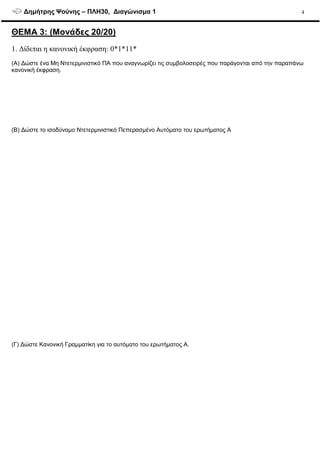 ∆ηµήτρης Ψούνης – ΠΛΗ30, ∆ιαγώνισµα 1 4
ΘΕΜΑ 3: (Μονάδες 20/20)
1. ∆ίδεται η κανονική έκφραση: 0*1*11*
(Α) ∆ώστε ένα Μη Ντετερµινιστικό ΠΑ που αναγνωρίζει τις συµβολοσειρές που παράγονται από την παραπάνω
κανονική έκφραση.
(Β) ∆ώστε το ισοδύναµο Ντετερµινιστικό Πεπερασµένο Αυτόµατο του ερωτήµατος Α
(Γ) ∆ώστε Κανονική Γραµµατίκη για το αυτόµατο του ερωτήµατος Α.
 