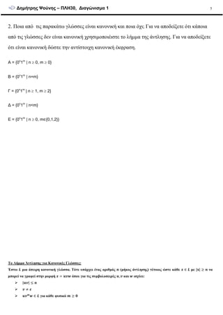∆ηµήτρης Ψούνης – ΠΛΗ30, ∆ιαγώνισµα 1 5
2. Ποια από τις παρακάτω γλώσσες είναι κανονική και ποια όχι; Για να αποδείξετε ότι κάποια
από τις γλώσσες δεν είναι κανονική χρησιµοποιέιστε το λήµµα της άντλησης. Για να αποδείξετε
ότι είναι κανονική δώστε την αντίστοιχη κανονική έκφραση.
A = {0n
1m
| n ≥ 0, m ≥ 0}
B = {0n
1m
| n=m}
Γ = {0n
1m
| n ≥ 1, m ≥ 2}
∆ = {0n
1m
| n<m}
E = {0n
1m
| n ≥ 0, m∈{0,1,2}}
Το Λήµµα Άντλησης για Κανονικές Γλώσσες:
Έστω µια άπειρη κανονική γλώσσα. Τότε υπάρχει ένας αριθµός (µήκος άντλησης) τέτοιος ώστε κάθε ∈ µε | | να
µπορεί να γραφεί στην µορφή όπου για τις συµβολοσειρές , και ισχύει:
| |
∈ για κάθε φυσικό
 