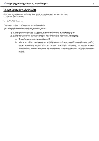 ∆ηµήτρης Ψούνης – ΠΛΗ30, ∆ιαγώνισµα 1 6
ΘΕΜΑ 4: (Μονάδες 20/20)
Ποια από τις παρακάτω γλώσσες είναι χωρίς συµφραζόµενα και ποια δεν είναι;
L1 = {an
bk
am
| k ∈ , n=m}.
L2 = {an
bk
am
| k =2n, n=m}.
Σηµείωση: είναι το σύνολο των φυσικών αριθµών
(A) Για την γλώσσα που είναι χωρίς συµφραζόµενα:
(1) ∆ώστε Γραµµατική Χωρίς Συµφραζόµενα που παράγει τις συµβολοσειρές της.
(2) ∆ώστε ντετερµινιστικό αυτόµατο στοίβας που αναγνωρίζει τις συµβολοσειρές της:
a. Περιγράψτε άτυπα τη λειτουργία του Μ.
b. ∆ώστε την πλήρη περιγραφή του Μ (σύνολο καταστάσεων, αλφάβητα εισόδου και στοίβας,
αρχική κατάσταση, αρχικό σύµβολο στοίβας, συνάρτηση µετάβασης και σύνολο τελικών
καταστάσεων). Για την περιγραφή της συνάρτησης µετάβασης µπορείτε να χρησιµοποιήσετε
πίνακα.
 