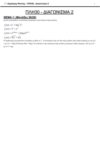 ∆ηµήτρης Ψούνης – ΠΛΗ30, ∆ιαγώνισµα 2 1
ΠΛΗ30 - ∆ΙΑΓΩΝΙΣΜΑ 2
ΘΕΜΑ 1: (Μονάδες 20/20)
(Α) Να ταξινοµηθούν οι ακόλουθες συναρτήσεις κατά αύξουσα τάξη µεγέθους:
310 3
4
logloglog
3
3
2
22
1
)(
)(log)(
2)(
2log)(
2
nnnf
nnnf
nnf
nnf
nn
n
n
+=
+=
+=
+=
Ο συµβολισµός log παριστάνει λογάριθµο µε βάση το 2. . Η συνάρτηση f έχει την ίδια τάξη µεγέθους (ίδιο ρυθµό αύξησης) µε την g (f
≡ g), αν f = Θ(g) (ισοδύναµα Θ(f) = Θ(g)). Η συνάρτηση f έχει µικρότερη τάξη µεγέθους (µικρότερο ρυθµό αύξησης) από την g (f <
g), αν f = o(g).
 