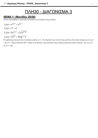 ∆ηµήτρης Ψούνης – ΠΛΗ30, ∆ιαγώνισµα 3 1
ΠΛΗ30 - ∆ΙΑΓΩΝΙΣΜΑ 3
ΘΕΜΑ 1: (Μονάδες 20/20)
(Α) Να ταξινοµηθούν οι ακόλουθες συναρτήσεις κατά αύξουσα τάξη µεγέθους:
n
nn
n
nn
nnf
nnnf
nnf
nnnf
n
2log4)(
25)(
3)(
)(
5.25 10
4
log6log
3
3
2
loglog
1
4
2
+=
+=
+=
+=
Ο συµβολισµός log παριστάνει λογάριθµο µε βάση το 2. . Η συνάρτηση f έχει την ίδια τάξη µεγέθους (ίδιο ρυθµό αύξησης) µε την g (f
≡ g), αν f = Θ(g) (ισοδύναµα Θ(f) = Θ(g)). Η συνάρτηση f έχει µικρότερη τάξη µεγέθους (µικρότερο ρυθµό αύξησης) από την g (f <
g), αν f = o(g).
 