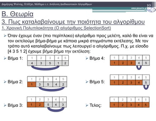 Β. Θεωρία
3. Πως καταλαβαίνουµε την ποιότητα του αλγορίθµου
1. Χρονική Πολυπλοκότητα (O αλγόριθµος SelectionSort)
Όταν έχουµε έναν (πιο περίπλοκο) αλγόριθµο προς µελέτη, καλό θα είναι να
τον εκτελούµε βήµα-βήµα µε κάποια µικρά στιγµιότυπα εκτέλεσης. Με τον
τρόπο αυτό καταλαβαίνουµε πως λειτουργεί ο αλγόριθµος. Π.χ. µε είσοδο
[4 3 5 1 2] έχουµε βήµα βήµα την εκτέλεση:
10∆ηµήτρης Ψούνης, ΠΛΗ30, Μάθηµα 1.1: Ανάλυση ∆ιαδικαστικών Αλγορίθµων
1 2 3 4 5 1 2 3 4 5Βήµα 1: Βήµα 4:
4 3 5 1 2
1 2 3 4 5
1 3 5 4 2
1 2 3 4 5
1 2 5 4 3
1 2 3 4 5
Βήµα 1:
Βήµα 2:
Βήµα 3:
Βήµα 4:
Βήµα 5:
Τελος:
1 2 3 4 5
1 2 3 4 5
1 2 3 4 5
1 2 3 4 5
 