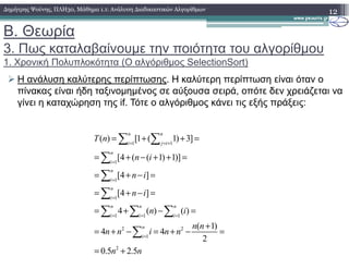 Β. Θεωρία
3. Πως καταλαβαίνουµε την ποιότητα του αλγορίθµου
1. Χρονική Πολυπλοκότητα (O αλγόριθµος SelectionSort)
Η ανάλυση καλύτερης περίπτωσης. Η καλύτερη περίπτωση είναι όταν ο
πίνακας είναι ήδη ταξινοµηµένος σε αύξουσα σειρά, οπότε δεν χρειάζεται να
γίνει η καταχώρηση της if. Τότε ο αλγόριθµος κάνει τις εξής πράξεις:
12∆ηµήτρης Ψούνης, ΠΛΗ30, Μάθηµα 1.1: Ανάλυση ∆ιαδικαστικών Αλγορίθµων
( ) [1 ( 1) 3]
n n
T n = + + =∑ ∑1 1
1
1
1
1 1 1
2 2
1
2
( ) [1 ( 1) 3]
[4 ( ( 1) 1)]
[4 ]
[4 ]
4 ( ) ( )
( 1)
4 4
2
0.5 2.5
n n
i j i
n
i
n
i
n
i
n n n
i i i
n
i
T n
n i
n i
n i
n i
n n
n n i n n
n n
= = +
=
=
=
= = =
=
= + + =
= + − + + =
= + − =
= + − =
= + − =
+
= + − = + − =
= +
∑ ∑
∑
∑
∑
∑ ∑ ∑
∑
 