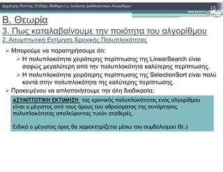 Β. Θεωρία
3. Πως καταλαβαίνουµε την ποιότητα του αλγορίθµου
2. Ασυµπτωτική Εκτίµηση Χρονικής Πολυπλοκότητας
Μπορούµε να παρατηρήσουµε ότι:
Η πολυπλοκότητα χειρότερης περίπτωσης της LinearSearch είναι
σαφώς µεγαλύτερη από την πολυπλοκότητα καλύτερης περίπτωσης.
Η πολυπλοκότητα χειρότερης περίπτωσης της SelectionSort είναι πολύ
κοντά στην πολυπλοκότητα της καλύτερης περίπτωσης.
13∆ηµήτρης Ψούνης, ΠΛΗ30, Μάθηµα 1.1: Ανάλυση ∆ιαδικαστικών Αλγορίθµων
Προκειµένου να απλοποιήσουµε την όλη διαδικασία:
ΑΣΥΜΠΤΩΤΙΚΗ ΕΚΤΙΜΗΣΗ της χρονικής πολυπλοκότητας ενός αλγορίθµου
είναι ο µέγιστος από τους όρους του αθροίσµατος της συνάρτησης
πολυπλοκότητας απαλείφοντας τυχόν σταθερές.
Ειδικά ο µέγιστος όρος θα χαρακτηρίζεται µέσω του συµβολισµού Θ(.)
 