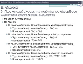 Β. Θεωρία
3. Πως καταλαβαίνουµε την ποιότητα του αλγορίθµου
2. Ασυµπτωτική Εκτίµηση Χρονικής Πολυπλοκότητας
Με χρήση των παραπάνω:
Θα λέµε ότι:
Η πολυπλοκότητα της LinearSearch στην χειρότερη περίπτωση:
Έχει συνάρτηση πολυπλοκότητας :
Και ασυµπτωτικά:
14∆ηµήτρης Ψούνης, ΠΛΗ30, Μάθηµα 1.1: Ανάλυση ∆ιαδικαστικών Αλγορίθµων
( )n nΤ =
)()( nn Θ=ΤΚαι ασυµπτωτικά:
Η πολυπλοκότητα της LinearSearch στην καλύτερη περίπτωση:
Έχει συνάρτηση πολυπλοκότητας :
Και ασυµπτωτικά:
Η πολυπλοκότητα της SelectionSort στην χειρότερη περίπτωση:
Έχει συνάρτηση πολυπλοκότητας :
Και ασυµπτωτικά:
Η πολυπλοκότητα της SelectionSort στην καλύτερη περίπτωση:
Έχει συνάρτηση πολυπλοκότητας :
Και ασυµπτωτικά:
)()( nn Θ=Τ
( ) 1nΤ =
)1()( Θ=Τ n
2
( ) 3n n nΤ = +
2
( ) 0.5 2.5n n nΤ = +
)()( 2
nn Θ=Τ
)()( 2
nn Θ=Τ
 