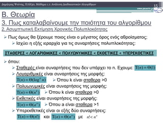 Β. Θεωρία
3. Πως καταλαβαίνουµε την ποιότητα του αλγορίθµου
2. Ασυµπτωτική Εκτίµηση Χρονικής Πολυπλοκότητας
Πως όµως θα ξέρουµε ποιος είναι ο µέγιστος όρος ενός αθροίσµατος;
Ισχύει η εξής ιεραρχία για τις συναρτήσεις πολυπλοκότητας:
όπου:
15∆ηµήτρης Ψούνης, ΠΛΗ30, Μάθηµα 1.1: Ανάλυση ∆ιαδικαστικών Αλγορίθµων
ΣΤΑΘΕΡΕΣ < ΛΟΓΑΡΙΘΜΙΚΕΣ < ΠΟΛΥΩΝΥΜΙΚΕΣ < ΕΚΘΕΤΙΚΕΣ < ΥΠΕΡΕΚΘΕΤΙΚΕΣ
όπου:
Σταθερές είναι συναρτήσεις που δεν υπάρχει το n. Εχουµε:
Λογαριθµικές είναι συναρτήσεις της µορφής:
Όπου k είναι σταθερα >0
Πολυωνυµικές είναι συναρτήσεις της µορφής:
Όπου k είναι σταθερα >0
Εκθετικές είναι συναρτήσεις της µορφής:
Όπου a είναι σταθερα >1
Υπερεκθετικές είναι οι εξής δύο συναρτήσεις:
και µε
)()( k
nn Θ=Τ
)()( n
an Θ=Τ
)(log)( nn k
Θ=Τ
)!()( nn Θ=Τ )()( n
nn Θ=Τ n
nn <!
( ) (1)nΤ = Θ
 