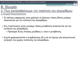 Β. Θεωρία
3. Πως καταλαβαίνουµε την ποιότητα του αλγορίθµου
3. Χωρική Πολυπλοκότητα
Σε κάποιες εφαρµογές είναι χρήσιµο να ξέρουµε πόσες θέσεις µνήµης
απαιτούνται για την εκτέλεση του αλγορίθµου.
Στις περιπτώσεις αυτές µετράµε πόσες µεταβλητές απαιτούνται για την
εκτέλεση του αλγορίθµου.
16∆ηµήτρης Ψούνης, ΠΛΗ30, Μάθηµα 1.1: Ανάλυση ∆ιαδικαστικών Αλγορίθµων
Προσοχή! Ένας πίνακας µεγέθους n, είναι n µεταβλητές.
Συχνά χρησιµοποιείται ο συµβολισµος Θ(.) για να έχουµε µία ασυµπτωτική
εκτίµηση του χώρου εκτέλεσης του αλγορίθµου.
 