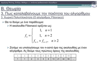 Β. Θεωρία
3. Πως καταλαβαίνουµε την ποιότητα του αλγορίθµου
3. Χωρική Πολυπλοκότητα (Ο αλγόριθµος Fibonacci)
Θα το δούµε µε ένα παράδειγµα:
Η ακολουθία Fibonacci ορίζεται ως:
17∆ηµήτρης Ψούνης, ΠΛΗ30, Μάθηµα 1.1: Ανάλυση ∆ιαδικαστικών Αλγορίθµων




=
=
= 2,1
1,1
n
n
fn
Ζητάµε να υπολογίσουµε τον n-οστό όρο της ακολουθίας µε έναν
αλγόριθµο. Ας δούµε τους πρώτους όρους της ακολουθίας



>+ −− 2,21 nff nn
n
1 2 3 4 5 6 7 8 9 10
1 1 2 3 5 8 13 21 34 55 ...
 